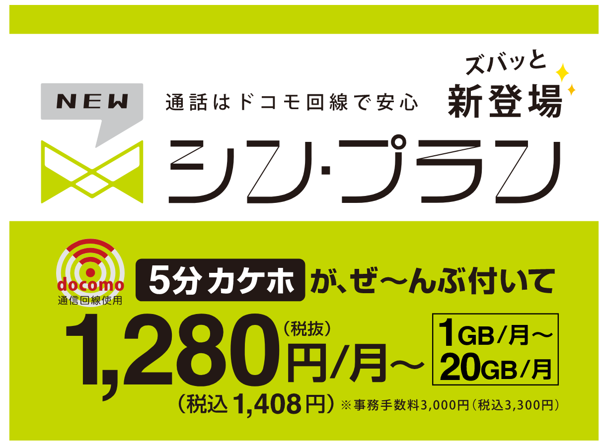 ズバッと新登場　通話はドコモ回線で安心シン・プラン　5分カケホが、ぜ～んぶ付いて1,280円（税抜き）/月～税込1,408円※事務手数料3,000円（税込3,300円）1GB/月～20GB/月～